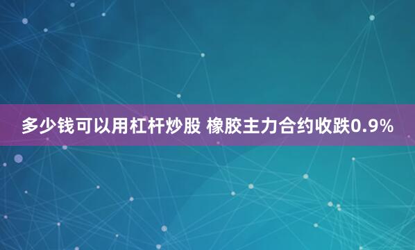 多少钱可以用杠杆炒股 橡胶主力合约收跌0.9%
