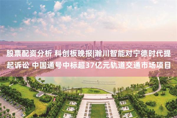 股票配资分析 科创板晚报|瀚川智能对宁德时代提起诉讼 中国通号中标超37亿元轨道交通市场项目