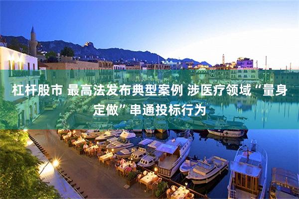 杠杆股市 最高法发布典型案例 涉医疗领域“量身定做”串通投标行为