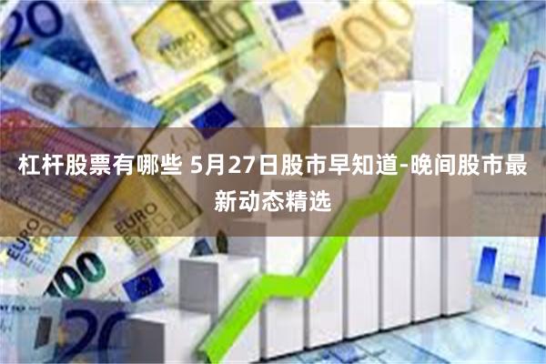 杠杆股票有哪些 5月27日股市早知道-晚间股市最新动态精选