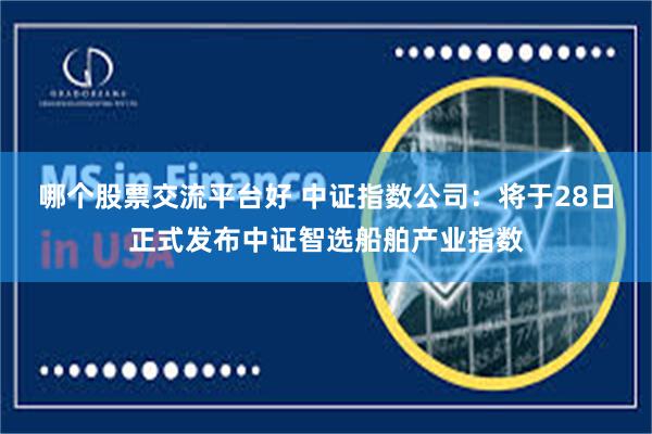 哪个股票交流平台好 中证指数公司：将于28日正式发布中证智选船舶产业指数