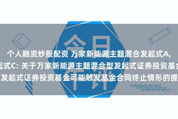个人融资炒股配资 万家新能源主题混合发起式A,万家新能源主题混合发起式C: 关于万家新能源主题混合型发起式证券投资基金可能触发基金合同终止情形的提示性公告