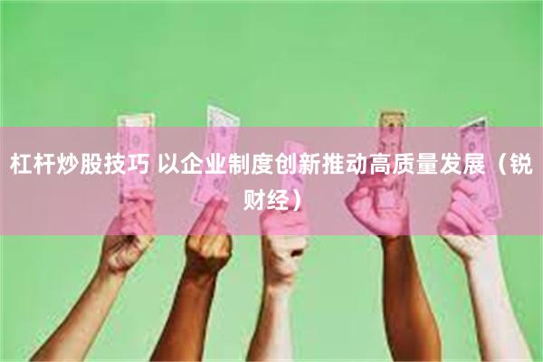 杠杆炒股技巧 以企业制度创新推动高质量发展（锐财经）