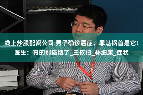 线上炒股配资公司 男子确诊癌症，罪魁祸首是它！医生：真的别碰烟了_王依伯_林细康_症状