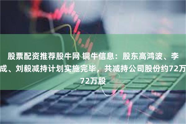 股票配资推荐股牛网 铜牛信息：股东高鸿波、李超成、刘毅减持计划实施完毕，共减持公司股份约72万股