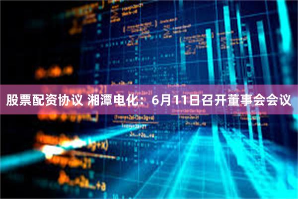 股票配资协议 湘潭电化：6月11日召开董事会会议