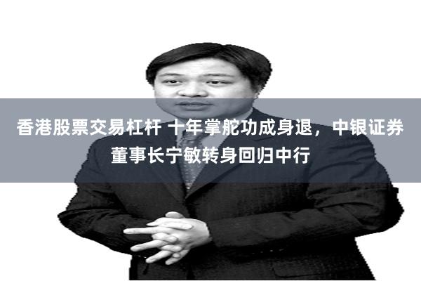 香港股票交易杠杆 十年掌舵功成身退，中银证券董事长宁敏转身回归中行