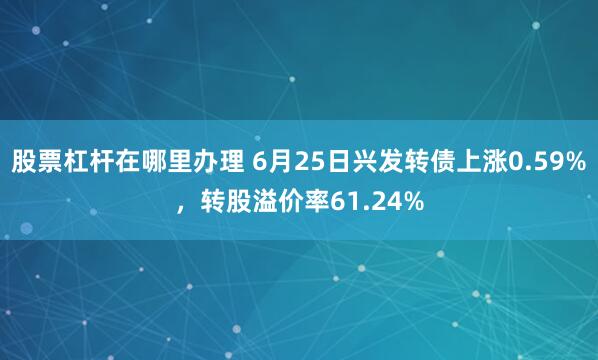 股票杠杆在哪里办理 6月25日兴发转债上涨0.59%，转股溢价率61.24%
