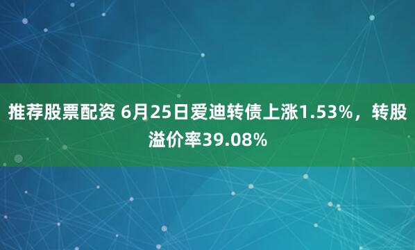 推荐股票配资 6月25日爱迪转债上涨1.53%，转股溢价率39.08%