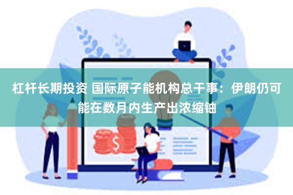 杠杆长期投资 国际原子能机构总干事：伊朗仍可能在数月内生产出浓缩铀