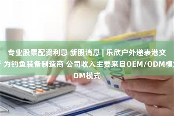 专业股票配资利息 新股消息 | 乐欣户外递表港交所 为钓鱼装备制造商 公司收入主要来自OEM/ODM模式