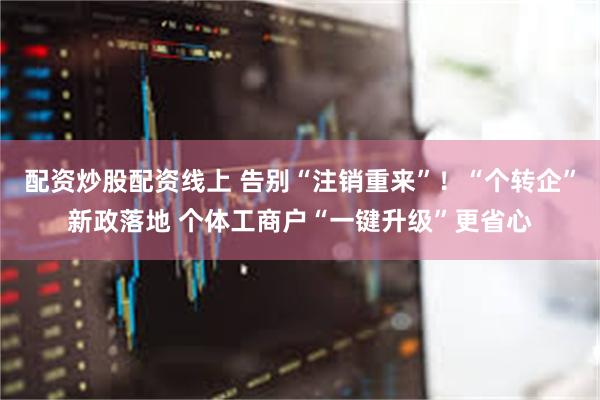 配资炒股配资线上 告别“注销重来”！“个转企”新政落地 个体工商户“一键升级”更省心