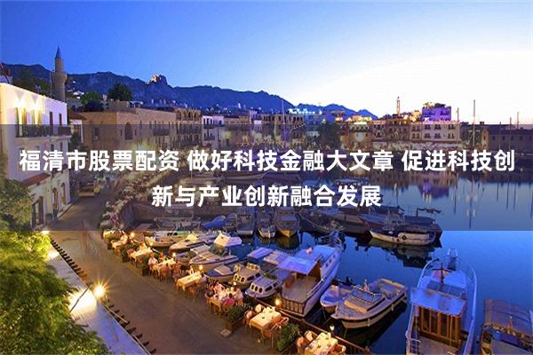 福清市股票配资 做好科技金融大文章 促进科技创新与产业创新融合发展