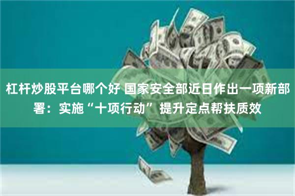 杠杆炒股平台哪个好 国家安全部近日作出一项新部署：实施“十项行动” 提升定点帮扶质效