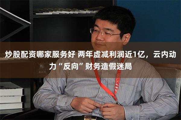 炒股配资哪家服务好 两年虚减利润近1亿，云内动力“反向”财务造假迷局