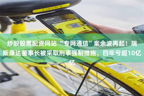 炒股股票配资网站 “专网通信”案余波再起！瑞斯康达董事长被采取刑事强制措施，四年亏超10亿