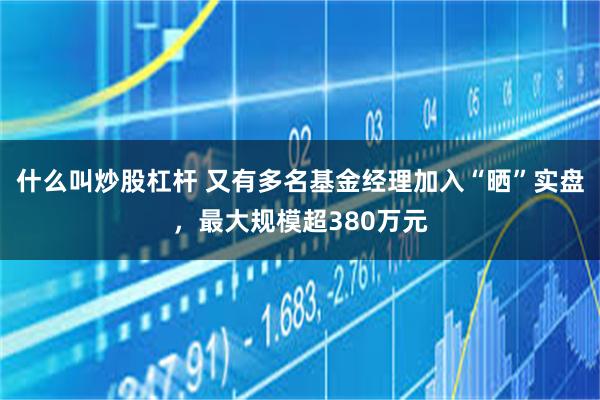 什么叫炒股杠杆 又有多名基金经理加入“晒”实盘，最大规模超380万元