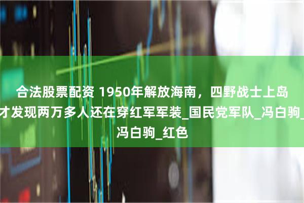 合法股票配资 1950年解放海南，四野战士上岛后，才发现两万多人还在穿红军军装_国民党军队_冯白驹_红色