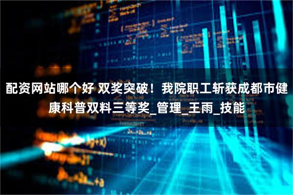 配资网站哪个好 双奖突破！我院职工斩获成都市健康科普双料三等奖_管理_王雨_技能