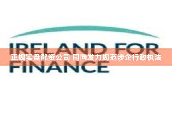 正规实盘配资公司 同向发力规范涉企行政执法