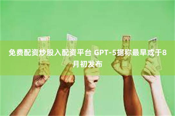 免费配资炒股入配资平台 GPT-5据称最早或于8月初发布