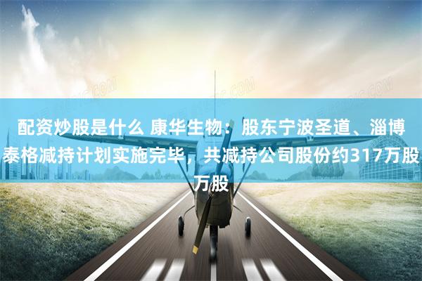 配资炒股是什么 康华生物：股东宁波圣道、淄博泰格减持计划实施完毕，共减持公司股份约317万股