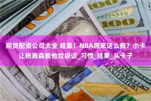 期货配资公司大全 哇靠！NBA原来这么疯？小卡让杨瀚森教他垃圾话_习惯_结果_头卡子