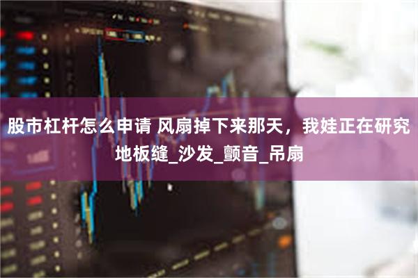 股市杠杆怎么申请 风扇掉下来那天，我娃正在研究地板缝_沙发_颤音_吊扇