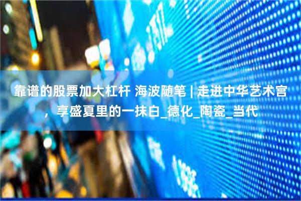 靠谱的股票加大杠杆 海波随笔 | 走进中华艺术宫，享盛夏里的一抹白_德化_陶瓷_当代