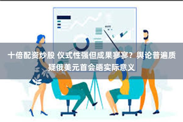 十倍配资炒股 仪式性强但成果寥寥？舆论普遍质疑俄美元首会晤实际意义