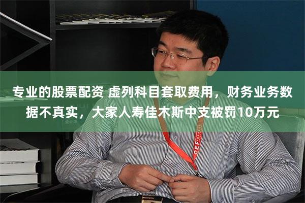 专业的股票配资 虚列科目套取费用，财务业务数据不真实，大家人寿佳木斯中支被罚10万元