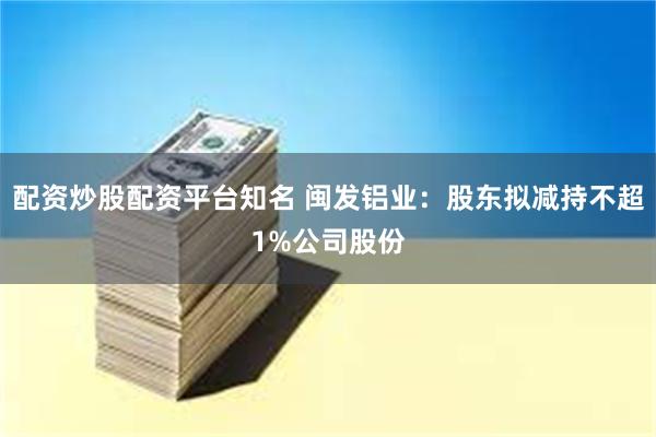 配资炒股配资平台知名 闽发铝业：股东拟减持不超1%公司股份