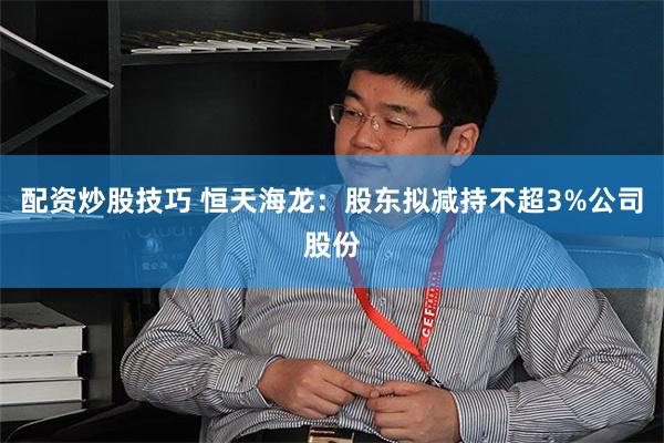 配资炒股技巧 恒天海龙：股东拟减持不超3%公司股份