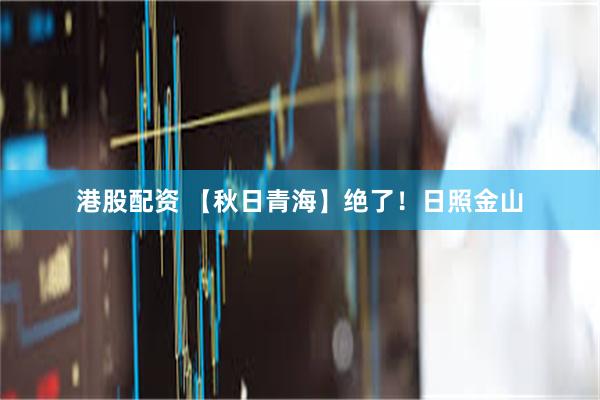 港股配资 【秋日青海】绝了！日照金山
