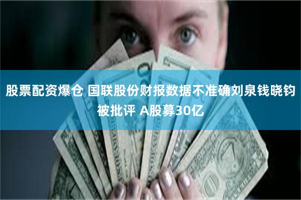 股票配资爆仓 国联股份财报数据不准确刘泉钱晓钧被批评 A股募30亿