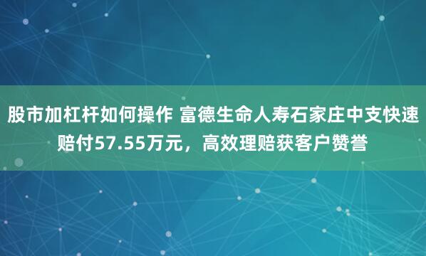 股市加杠杆如何操作 富德生命人寿石家庄中支快速赔付57.55万元，高效理赔获客户赞誉