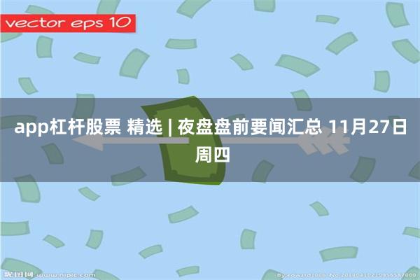 app杠杆股票 精选 | 夜盘盘前要闻汇总 11月27日 周四
