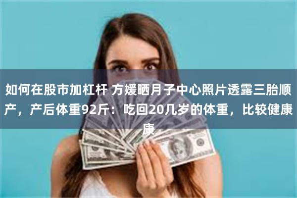 如何在股市加杠杆 方媛晒月子中心照片透露三胎顺产，产后体重92斤：吃回20几岁的体重，比较健康