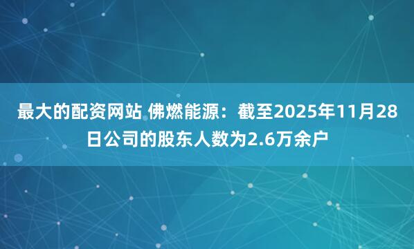 最大的配资网站 佛燃能源:截至2025年11月28日公司的股东人数为2.6万余户