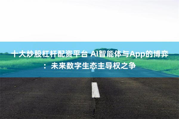 十大炒股杠杆配资平台 AI智能体与App的博弈：未来数字生态主导权之争